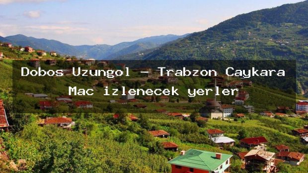 Dobos Uzungöl – Trabzon Çaykara Maç izlenecek yerler