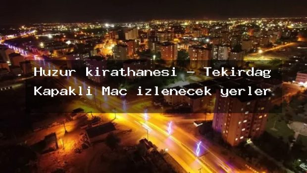 Huzur kırathanesi – Tekirdağ Kapaklı Maç izlenecek yerler