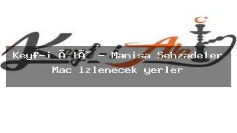 Keyf-i Âlâ – Manisa Şehzadeler Maç izlenecek yerler