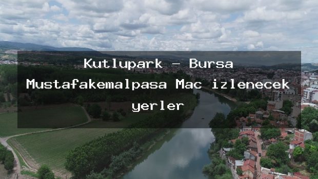 Kutlupark – Bursa Mustafakemalpaşa Maç izlenecek yerler