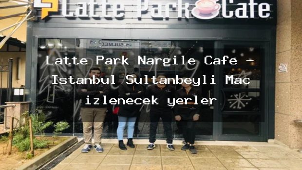 Latte Park Nargile Cafe – İstanbul Sultanbeyli Maç izlenecek yerler
