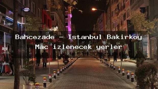 Bahçezade – İstanbul Bakırköy Maç izlenecek yerler