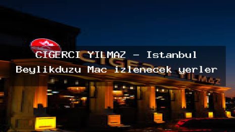 CİĞERCİ YILMAZ – İstanbul Beylikdüzü Maç izlenecek yerler