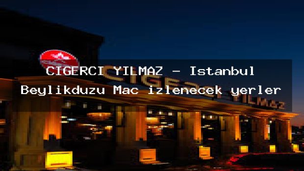 CİĞERCİ YILMAZ – İstanbul Beylikdüzü Maç izlenecek yerler