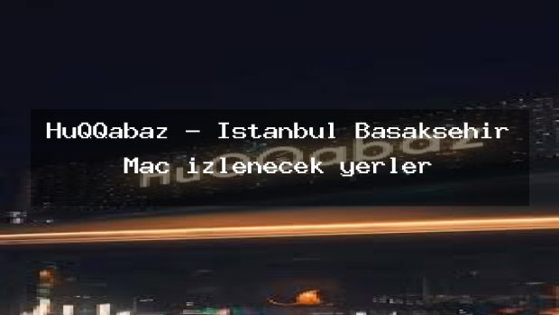 HuQQabaz – İstanbul Başakşehir Maç izlenecek yerler