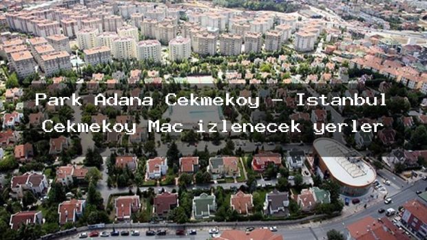 Park Adana Çekmeköy – İstanbul Çekmeköy Maç izlenecek yerler