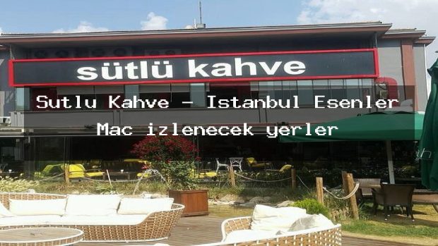 Sütlü Kahve – İstanbul Esenler Maç izlenecek yerler