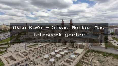 Aksu Kafe – Sivas Merkez Maç izlenecek yerler