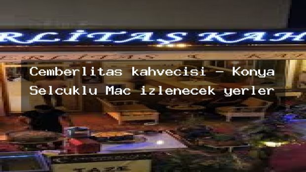 Cemberlitas kahvecisi – Konya Selçuklu Maç izlenecek yerler