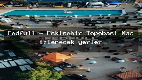 Fedfull – Eskişehir Tepebaşı Maç izlenecek yerler