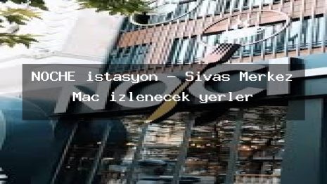 NOCHE istasyon – Sivas Merkez Maç izlenecek yerler