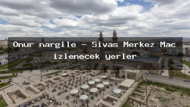 Onur nargile – Sivas Merkez Maç izlenecek yerler