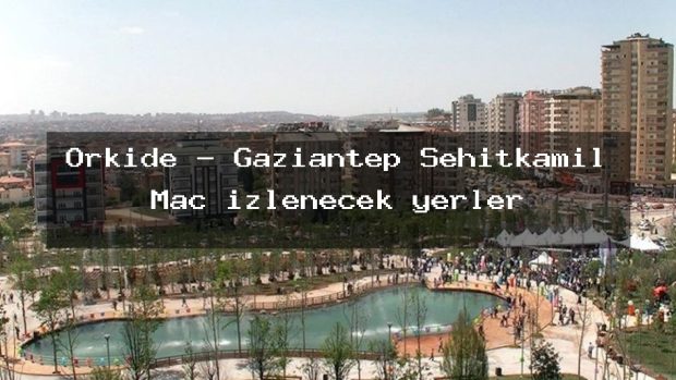 Orkide – Gaziantep Şehitkamil Maç izlenecek yerler