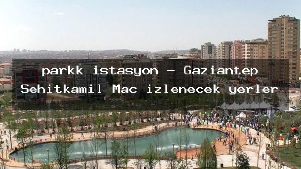 parkk istasyon – Gaziantep Şehitkamil Maç izlenecek yerler